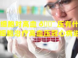 干细胞对高血 🐯 压有什么用（干细胞治疗高血压冠心病进展）